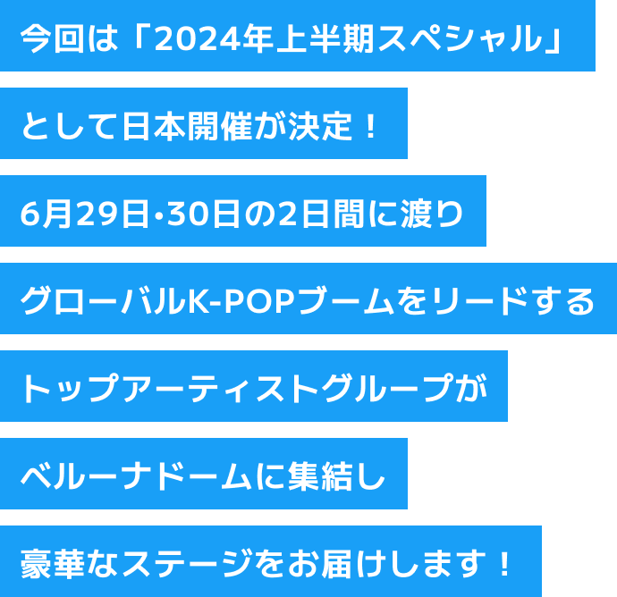 今回は「2024年上半期スペシャル」として日本開催が決定！6月29日・30日の2日間に渡りグローバルK-POPブームをリードするトップアーティストグループがベルーナドームに集結し豪華なステージをお届けします！
